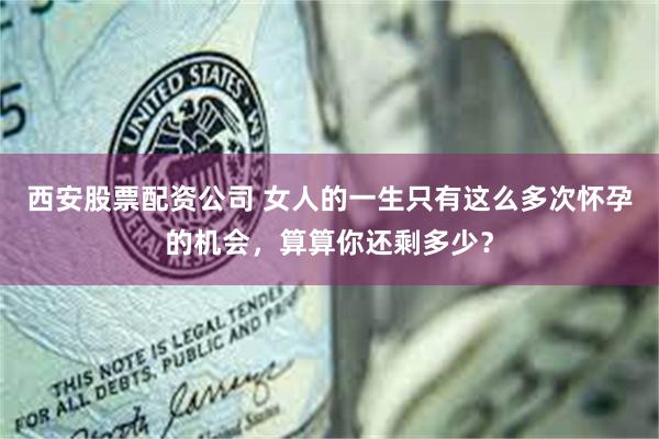 西安股票配资公司 女人的一生只有这么多次怀孕的机会，算算你还剩多少？