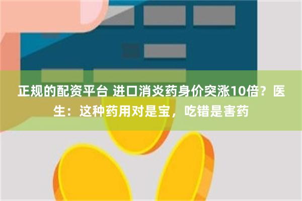 正规的配资平台 进口消炎药身价突涨10倍？医生：这种药用对是宝，吃错是害药
