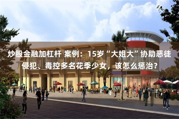 炒股金融加杠杆 案例：15岁“大姐大”协助恶徒侵犯、毒控多名花季少女，该怎么惩治？