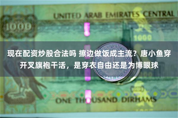 现在配资炒股合法吗 擦边做饭成主流？唐小鱼穿开叉旗袍干活，是穿衣自由还是为博眼球