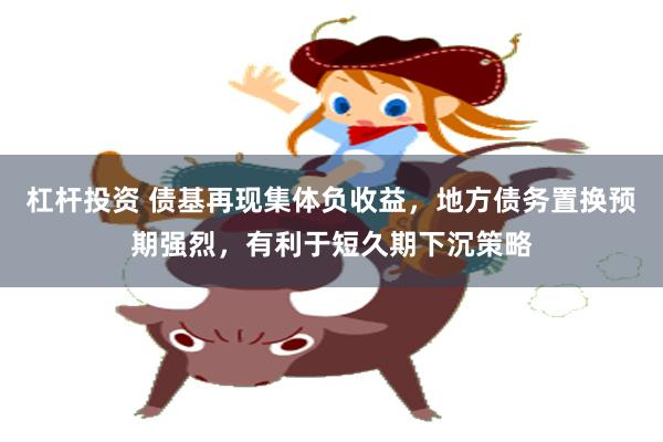 杠杆投资 债基再现集体负收益，地方债务置换预期强烈，有利于短久期下沉策略