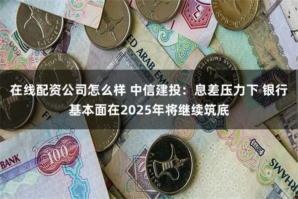在线配资公司怎么样 中信建投：息差压力下 银行基本面在2025年将继续筑底