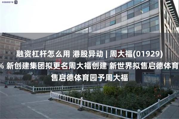 融资杠杆怎么用 港股异动 | 周大福(01929)盘中涨近6% 新创建集团拟更名周大福创建 新世界拟售启德体育园予周大福