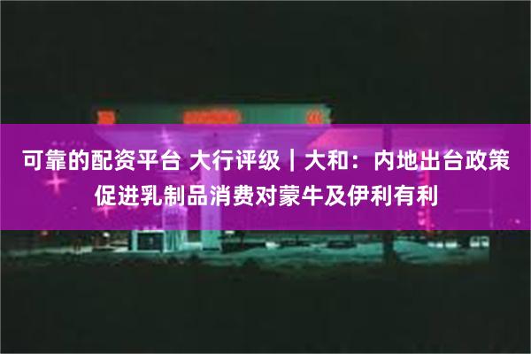 可靠的配资平台 大行评级｜大和：内地出台政策促进乳制品消费对蒙牛及伊利有利