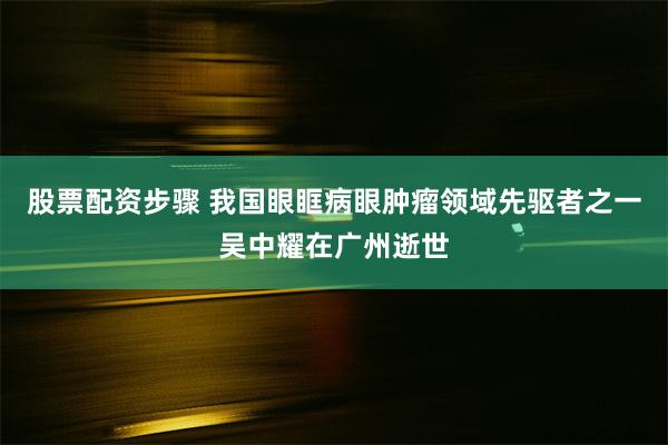 股票配资步骤 我国眼眶病眼肿瘤领域先驱者之一吴中耀在广州逝世