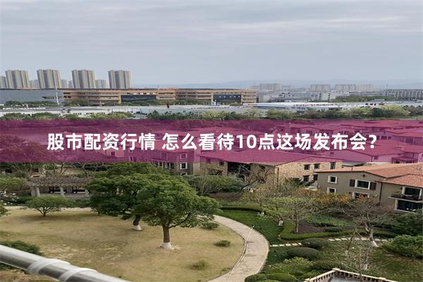 股市配资行情 怎么看待10点这场发布会？