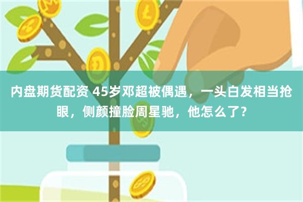 内盘期货配资 45岁邓超被偶遇，一头白发相当抢眼，侧颜撞脸周星驰，他怎么了？
