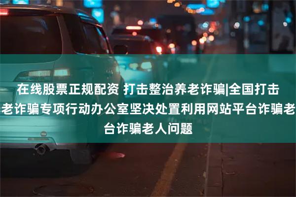 在线股票正规配资 打击整治养老诈骗|全国打击整治养老诈骗专项行动办公室坚决处置利用网站平台诈骗老人问题