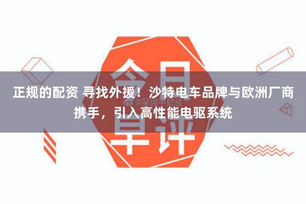 正规的配资 寻找外援！沙特电车品牌与欧洲厂商携手，引入高性能电驱系统