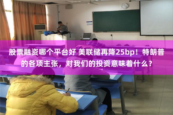 股票融资哪个平台好 美联储再降25bp！特朗普的各项主张，对我们的投资意味着什么？