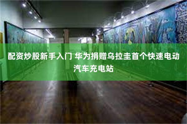 配资炒股新手入门 华为捐赠乌拉圭首个快速电动汽车充电站