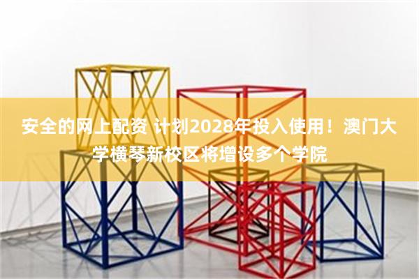 安全的网上配资 计划2028年投入使用！澳门大学横琴新校区将增设多个学院