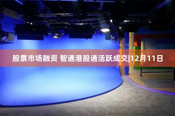 股票市场融资 智通港股通活跃成交|12月11日