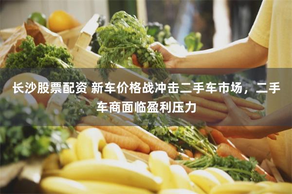 长沙股票配资 新车价格战冲击二手车市场，二手车商面临盈利压力