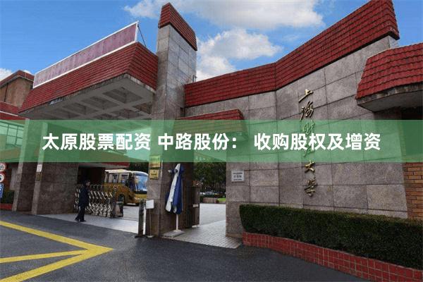 太原股票配资 中路股份： 收购股权及增资