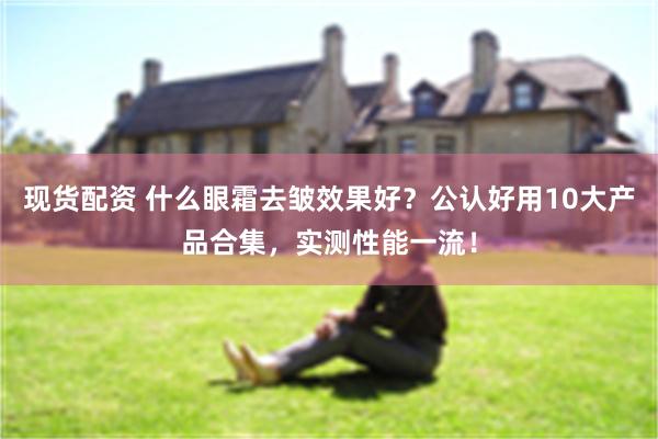 现货配资 什么眼霜去皱效果好？公认好用10大产品合集，实测性能一流！