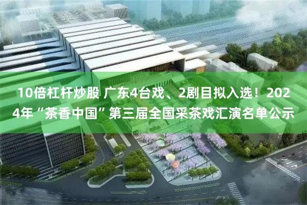 10倍杠杆炒股 广东4台戏、2剧目拟入选！2024年“茶香中国”第三届全国采茶戏汇演名单公示