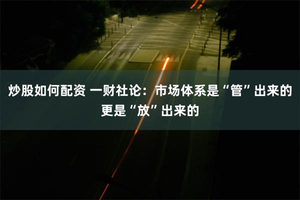炒股如何配资 一财社论：市场体系是“管”出来的更是“放”出来的