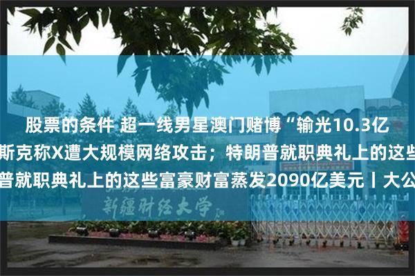 股票的条件 超一线男星澳门赌博“输光10.3亿”？微博CEO回应；马斯克称X遭大规模网络攻击；特朗普就职典礼上的这些富豪财富蒸发2090亿美元丨大公司动态