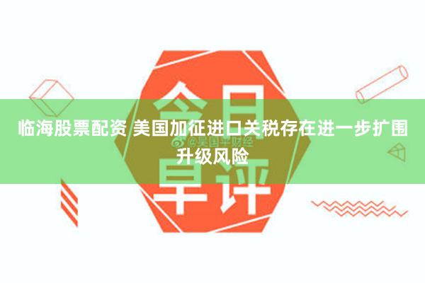 临海股票配资 美国加征进口关税存在进一步扩围升级风险