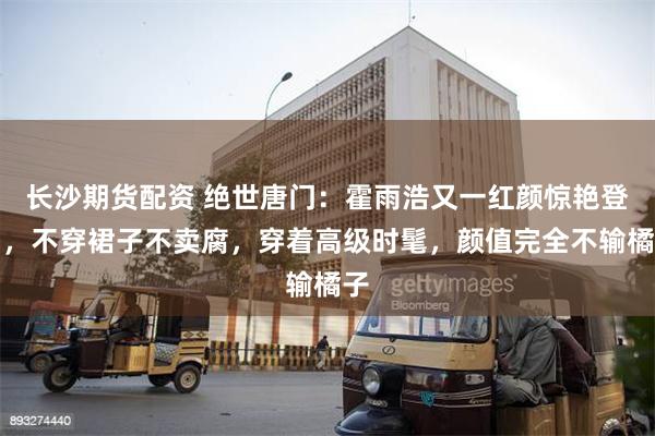 长沙期货配资 绝世唐门：霍雨浩又一红颜惊艳登场，不穿裙子不卖腐，穿着高级时髦，颜值完全不输橘子