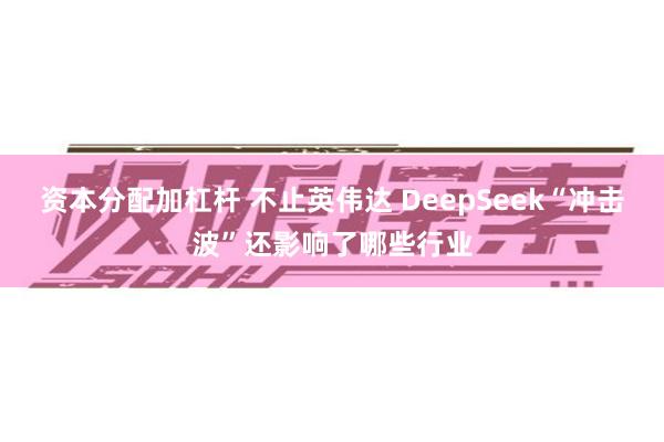 资本分配加杠杆 不止英伟达 DeepSeek“冲击波”还影响了哪些行业