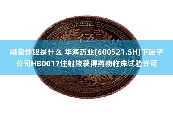 融资炒股是什么 华海药业(600521.SH)下属子公司HB0017注射液获得药物临床试验许可