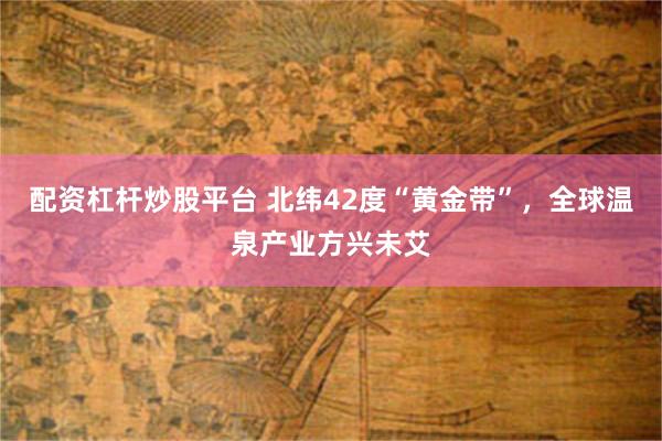 配资杠杆炒股平台 北纬42度“黄金带”，全球温泉产业方兴未艾