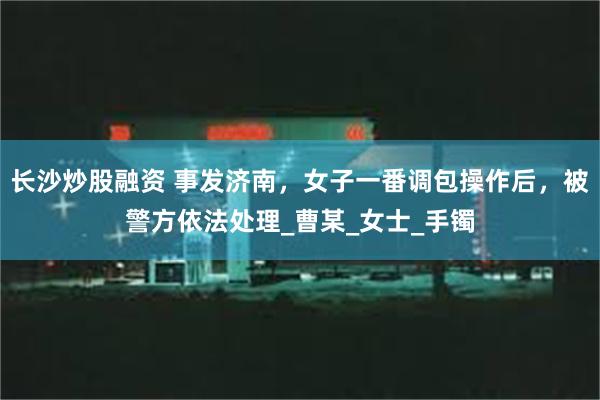 长沙炒股融资 事发济南，女子一番调包操作后，被警方依法处理_曹某_女士_手镯