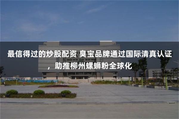 最信得过的炒股配资 臭宝品牌通过国际清真认证，助推柳州螺蛳粉全球化