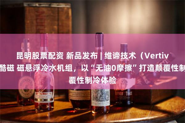 昆明股票配资 新品发布 | 维谛技术（Vertiv）发布酷磁 磁悬浮冷水机组，以“无油0摩擦”打造颠覆性制冷体验