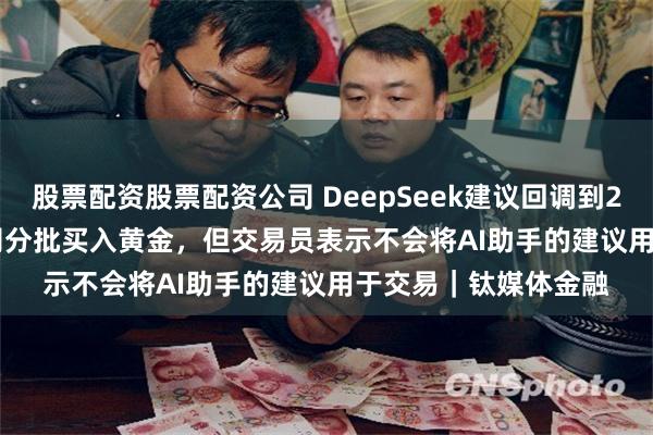 股票配资股票配资公司 DeepSeek建议回调到2650-2750美元/盎司分批买入黄金，但交易员表示不会将AI助手的建议用于交易｜钛媒体金融