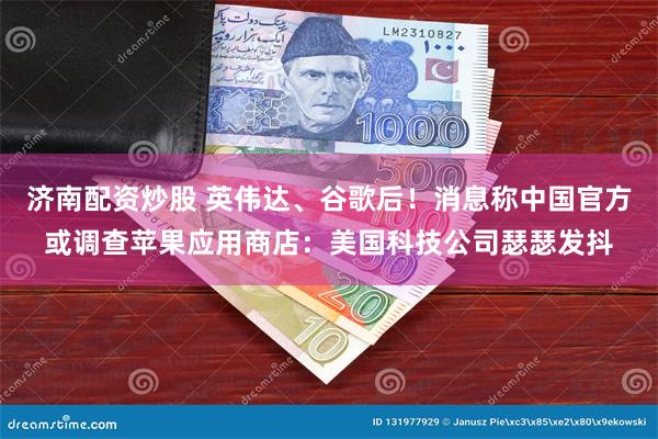 济南配资炒股 英伟达、谷歌后！消息称中国官方或调查苹果应用商店：美国科技公司瑟瑟发抖