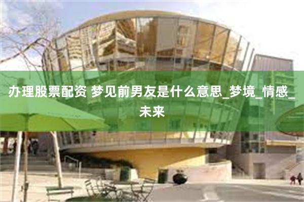 办理股票配资 梦见前男友是什么意思_梦境_情感_未来