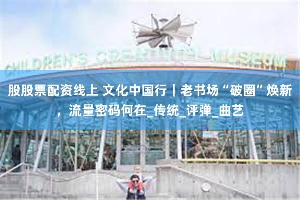 股股票配资线上 文化中国行｜老书场“破圈”焕新，流量密码何在_传统_评弹_曲艺