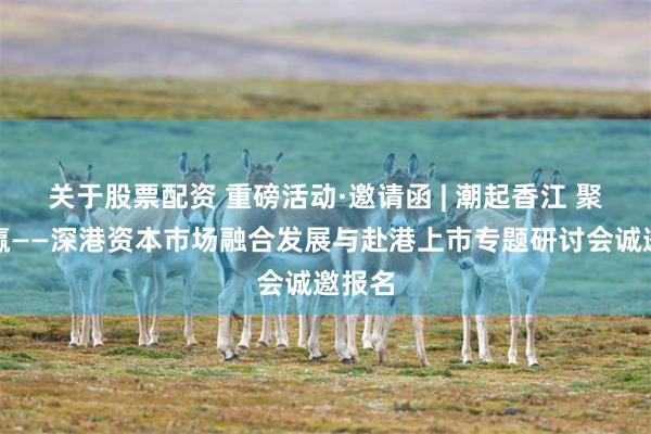 关于股票配资 重磅活动·邀请函 | 潮起香江 聚势共赢——深港资本市场融合发展与赴港上市专题研讨会诚邀报名