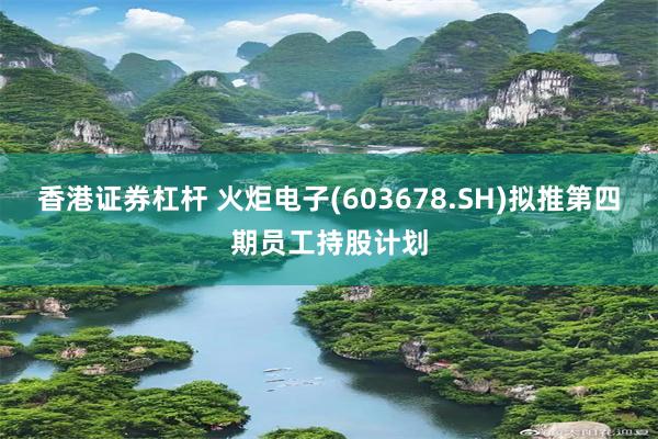 香港证券杠杆 火炬电子(603678.SH)拟推第四期员工持股计划