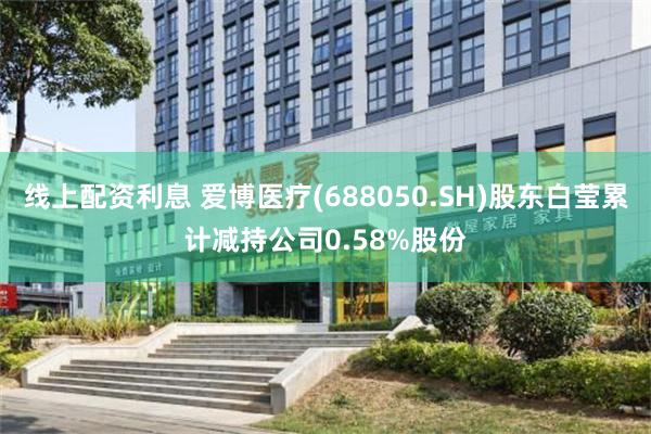 线上配资利息 爱博医疗(688050.SH)股东白莹累计减持公司0.58%股份