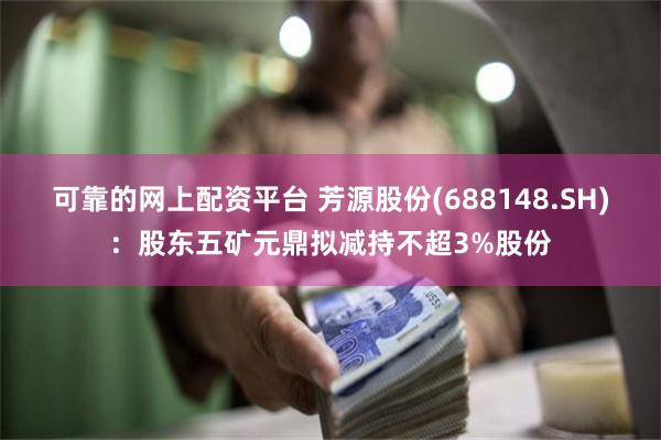 可靠的网上配资平台 芳源股份(688148.SH)：股东五矿元鼎拟减持不超3%股份