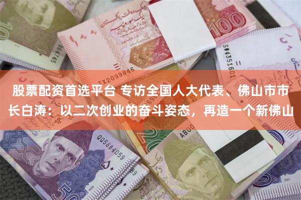 股票配资首选平台 专访全国人大代表、佛山市市长白涛：以二次创业的奋斗姿态，再造一个新佛山