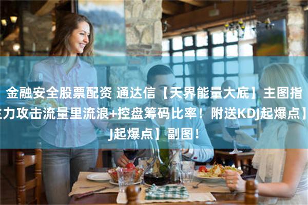 金融安全股票配资 通达信【天界能量大底】主图指标，主力攻击流量里流浪+控盘筹码比率！附送KDJ起爆点】副图！
