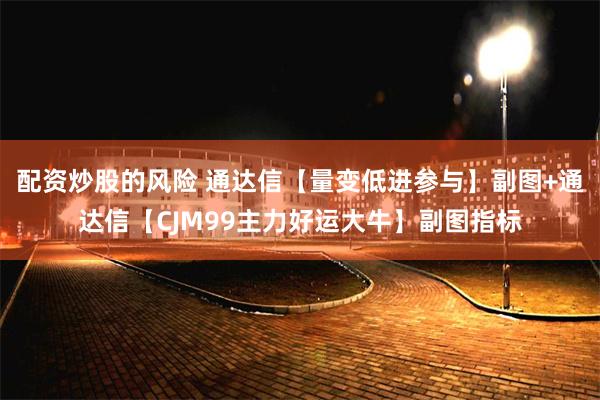 配资炒股的风险 通达信【量变低进参与】副图+通达信【CJM99主力好运大牛】副图指标