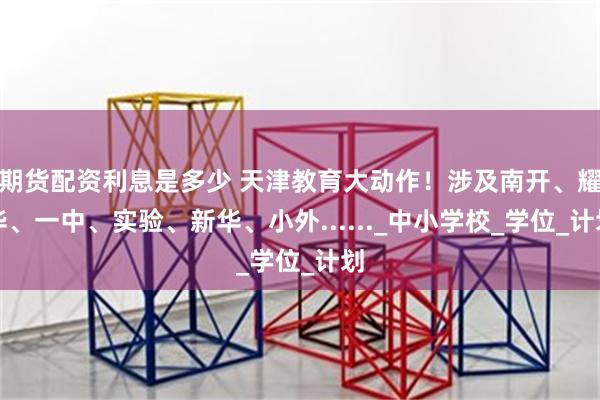 期货配资利息是多少 天津教育大动作！涉及南开、耀华、一中、实验、新华、小外......_中小学校_学位_计划