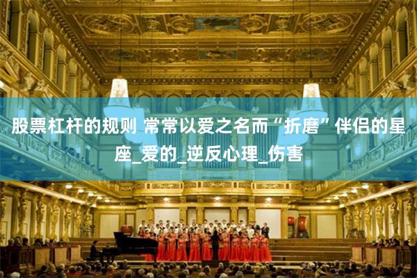 股票杠杆的规则 常常以爱之名而“折磨”伴侣的星座_爱的_逆反心理_伤害