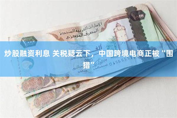 炒股融资利息 关税疑云下，中国跨境电商正被“围猎”