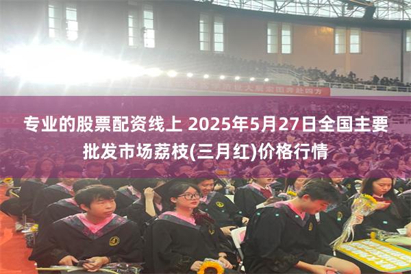 专业的股票配资线上 2025年5月27日全国主要批发市场荔枝(三月红)价格行情