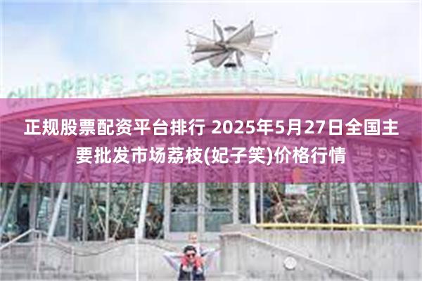 正规股票配资平台排行 2025年5月27日全国主要批发市场荔枝(妃子笑)价格行情