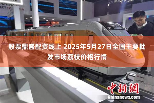 股票鼎盛配资线上 2025年5月27日全国主要批发市场荔枝价格行情