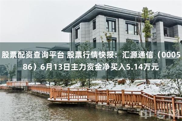 股票配资查询平台 股票行情快报：汇源通信（000586）6月13日主力资金净买入5.14万元