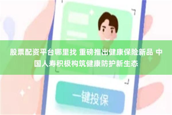 股票配资平台哪里找 重磅推出健康保险新品 中国人寿积极构筑健康防护新生态